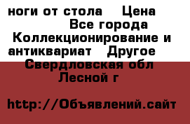 ноги от стола. › Цена ­ 12 000 - Все города Коллекционирование и антиквариат » Другое   . Свердловская обл.,Лесной г.